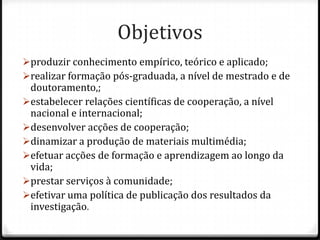 Objetivos
produzir conhecimento empírico, teórico e aplicado;
realizar formação pós-graduada, a nível de mestrado e de
 doutoramento,;
estabelecer relações científicas de cooperação, a nível
 nacional e internacional;
desenvolver acções de cooperação;
dinamizar a produção de materiais multimédia;
efetuar acções de formação e aprendizagem ao longo da
 vida;
prestar serviços à comunidade;
efetivar uma política de publicação dos resultados da
 investigação.
 