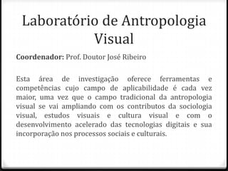 Laboratório de Antropologia
           Visual
Coordenador: Prof. Doutor José Ribeiro

Esta área de investigação oferece ferramentas e
competências cujo campo de aplicabilidade é cada vez
maior, uma vez que o campo tradicional da antropologia
visual se vai ampliando com os contributos da sociologia
visual, estudos visuais e cultura visual e com o
desenvolvimento acelerado das tecnologias digitais e sua
incorporação nos processos sociais e culturais.
 
