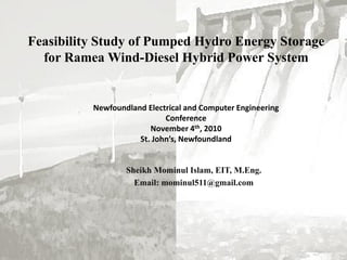 Feasibility Study of Pumped Hydro Energy Storage
for Ramea Wind-Diesel Hybrid Power System
Sheikh Mominul Islam, EIT, M.Eng.
Email: mominul511@gmail.com
Newfoundland Electrical and Computer Engineering
Conference
November 4th, 2010
St. John’s, Newfoundland
 