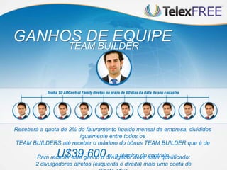 GANHOS DE EQUIPE
                    TEAM BUILDER




Receberá a quota de 2% do faturamento líquido mensal da empresa, divididos
                        igualmente entre todos os
TEAM BUILDERS até receber o máximo do bônus TEAM BUILDER que é de

                U$39.600            ou o término do contrato
        Para receber este ganho o divulgador deve estar qualificado:
        2 divulgadores diretos (esquerda e direita) mais uma conta de
 