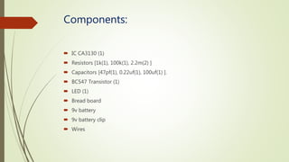 Components:
 IC CA3130 (1)
 Resistors [1k(1), 100k(1), 2.2m(2) ]
 Capacitors [47pf(1), 0.22uf(1), 100uf(1) ].
 BC547 Transistor (1)
 LED (1)
 Bread board
 9v battery
 9v battery clip
 Wires
 