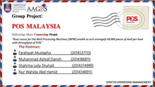 Group Project:
POS MALAYSIA
Delivering More Connecting People
OPM770 OPERATIONS MANAGEMENT
The Postman;
Farahiyah Mustapha (2014537113)
Muhammad Ashraf Danish (2014186811)
Shahrina Leily Shuhaili (2014374999)
Nur Wahida Abd Hamid (2014346911)
“Root causes for the Mail Processing Machines (MPM) unable to sort averagely 40,000 pieces of mail per hour
with throughput of 95%”
 