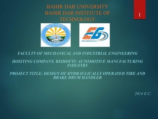 FACULTY OF MECHANICAL AND INDUSTRIAL ENGINEERING
HOISTING COMPANY: BISHOFTU AUTOMOTIVE MANUFACTURING
INDUSTRY
PROJECT TITLE: DESIGN OF HYDRAULICALLY OPERATED TIRE AND
BRAKE DRUM HANDLER
2014 E.C.
1
BAHIR DAR UNIVERSITY
BAHIR DAR INSTITUTE OF
TECHNOLOGY
 