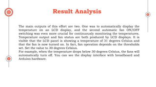 The main outputs of this effort are two. One was to automatically display the
temperature on an LCD display, and the second automatic fan ON/OFF
switching was even more crucial for continuously monitoring the temperatures.
Temperature output and fan status are both produced by LCD displays. It is
visible that the LCD panel is showing a temperature of 31 degrees Celsius and
that the fan is now turned on. In fact, fan operation depends on the thresholds
set. Set the value to 30 degrees Celsius.
For example, when the temperature drops below 30 degrees Celsius, the fans will
automatically turn off. You can see the display interface with breadboard and
Arduino hardware.
Result Analysis
 