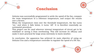 Conclusion
Arduino was successfully programmed to settle the speed of the fan, compare
the room temperature to a reference temperature, and output the results
over a Screen.
When the temperature rises over the threshold temperature, the fan turns
"on," and when it falls below, it turns "off." It is therefore essentially an
automated procedure.
This project can be used wherever internal temperature of circuit got to be
stabilized or saving it from overheating. This will increase its efficacy and
make it more practical for large areas extremely in warm weather.
In conclusion, the apparatus has achieved its main objective of using an
Arduino Uno and a temperature controller to regulate the speed of a DC fan.
 