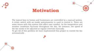 Motivation
The typical fans in homes and businesses are controlled by a manual system.
A rotary switch with an inside potentiometer is used to control it. There are
some issues with this system that affect user comfort. As the temperature and
weather conditions fluctuate throughout the day, for instance, the speed of
the fan needs to be adjusted at regular intervals manually.
To get rid of this problem we have implemented this project to control the fan
automatically .
 
