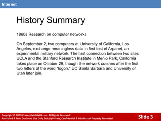 History Summary,[object Object],1960s Research on computer networks,[object Object],On September 2, two computers at University of California, Los Angeles, exchange meaningless data in first test of Arpanet, an experimental military network. The first connection between two sites UCLA and the Stanford Research Institute in Menlo Park, California takes place on October 29, though the network crashes after the first two letters of the word "logon." UC Santa Barbara and University of Utah later join.,[object Object]