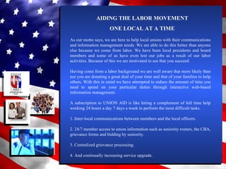 AIDING THE LABOR MOVEMENT ONE LOCAL AT A TIME As our motto says, we are here to help local unions with their communications and information management needs. We are able to do this better than anyone else because we come from labor. We have been local presidents and board members and some of us have even lost our jobs as a result of our labor activities. Because of this we are motivated to see that you succeed. Having come from a labor background we are well aware that more likely than not you are donating a great deal of your time and that of your families to help others. With this in mind we have attempted to reduce the amount of time you need to spend on your particular duties through interactive web-based information management. A subscription to UNION AID is like hiring a complement of full time help working 24 hours a day 7 days a week to perform the most difficult tasks. 1. Inter-local communications between members and the local officers. 2. 24/7 member access to union information such as seniority rosters, the CBA, grievance forms and bidding by seniority. 3. Centralized grievance processing. 4. And continually increasing service upgrade. 