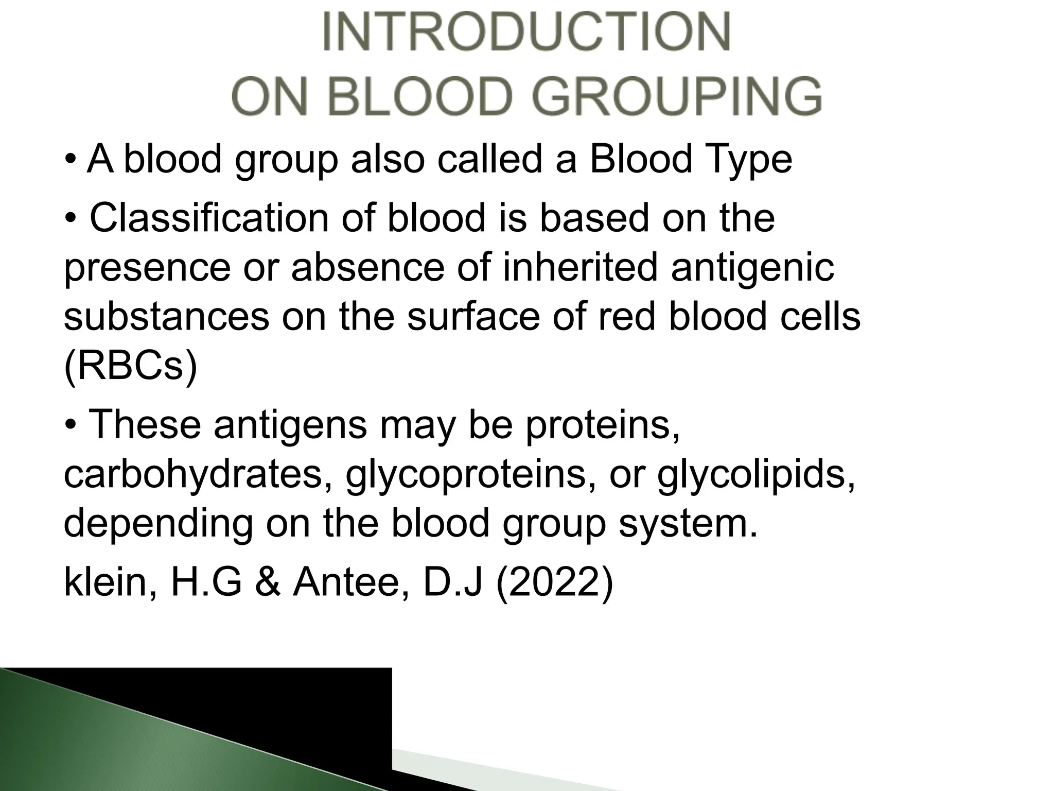 • A blood group also called a Blood Type
• Classification of blood is based on the
presence or absence of inherited antigenic
substances on the surface of red blood cells
(RBCs)
• These antigens may be proteins,
carbohydrates, glycoproteins, or glycolipids,
depending on the blood group system.
klein, H.G & Antee, D.J (2022)
 