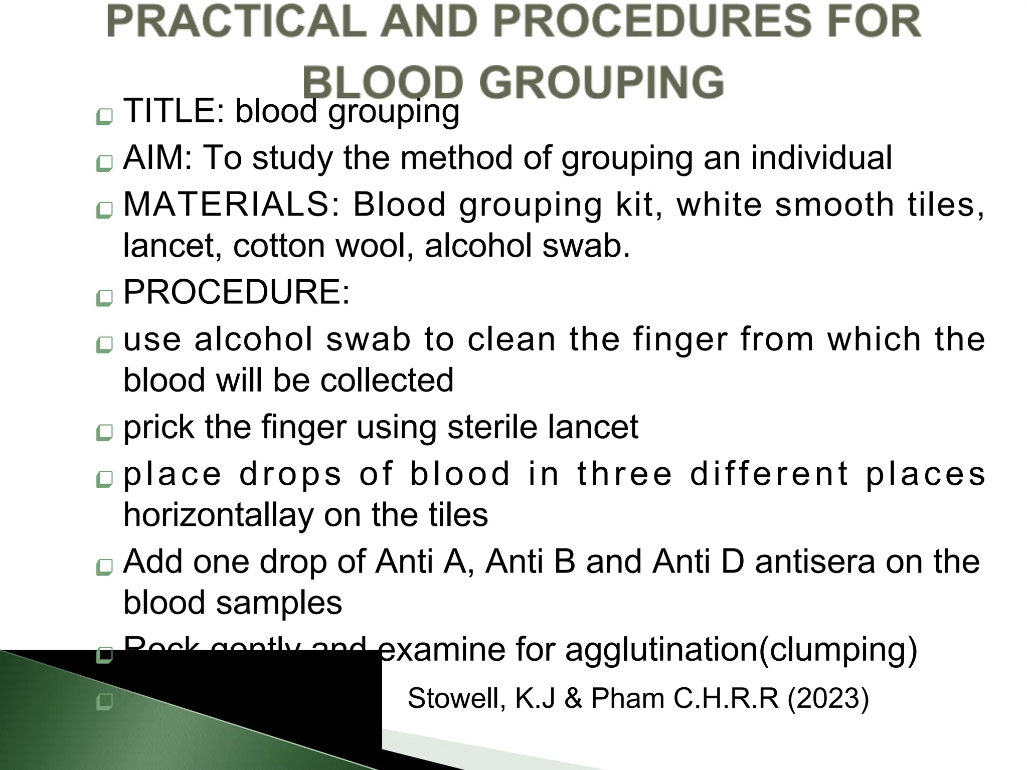  TITLE: blood grouping
 AIM: To study the method of grouping an individual
 MATERIALS: Blood grouping kit, white smooth tiles,
lancet, cotton wool, alcohol swab.
 PROCEDURE:
 use alcohol swab to clean the finger from which the
blood will be collected
 prick the finger using sterile lancet
 place drops of blood in three different places
horizontallay on the tiles
 Add one drop of Anti A, Anti B and Anti D antisera on the
blood samples
 Rock gently and examine for agglutination(clumping)
 Stowell, K.J & Pham C.H.R.R (2023)
 