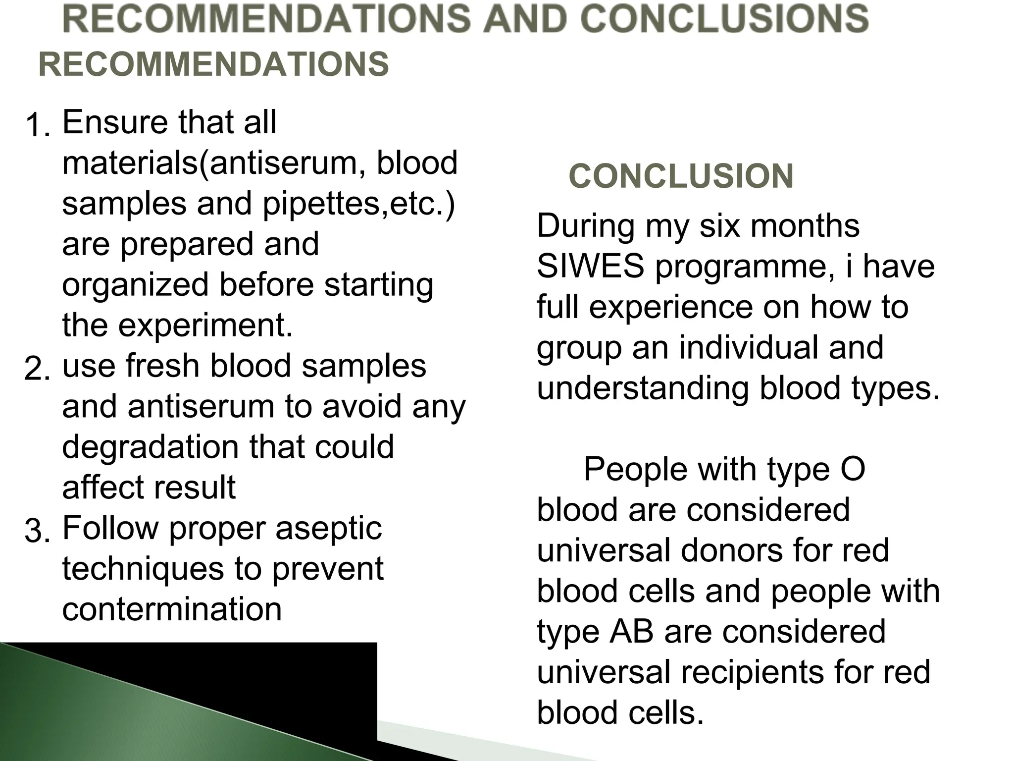 1. Ensure that all
materials(antiserum, blood
samples and pipettes,etc.)
are prepared and
organized before starting
the experiment.
2. use fresh blood samples
and antiserum to avoid any
degradation that could
affect result
3. Follow proper aseptic
techniques to prevent
contermination
RECOMMENDATIONS
CONCLUSION
During my six months
SIWES programme, i have
full experience on how to
group an individual and
understanding blood types.
People with type O
blood are considered
universal donors for red
blood cells and people with
type AB are considered
universal recipients for red
blood cells.
 