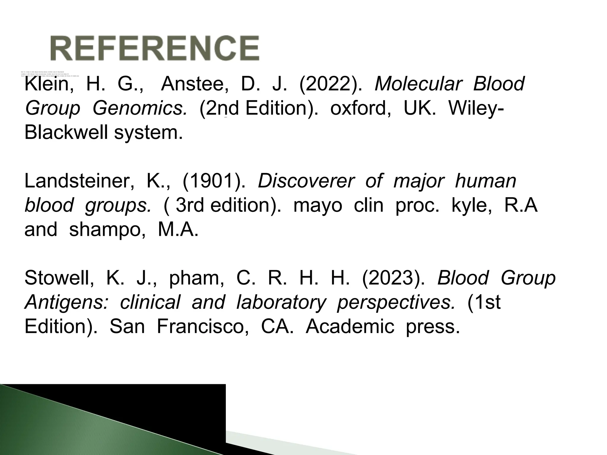 system
Klein, H.G., & Anstee, D.J. (2022). Molecular Blood Group Genomics. (2nd Edition). oxford, UK. Wiley- Blackwell
Landsteiner, K., (2001). Discoverer of major human blood groups. ( 3rd edition). mayo clin proc. kyle, R.A and shampo, M.A
Stowell, K.J., & pham, C.R.H.H. (2023). Blood Group Antigens: clinical and laboratory perspectives. (1st Edition). San Francisco, CA. Academic press
Klein, H. G., Anstee, D. J. (2022). Molecular Blood
Group Genomics. (2nd Edition). oxford, UK. Wiley-
Blackwell system.
Landsteiner, K., (1901). Discoverer of major human
blood groups. ( 3rd edition). mayo clin proc. kyle, R.A
and shampo, M.A.
Stowell, K. J., pham, C. R. H. H. (2023). Blood Group
Antigens: clinical and laboratory perspectives. (1st
Edition). San Francisco, CA. Academic press.
 