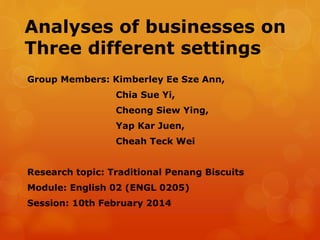 Analyses of businesses on
Three different settings
Group Members: Kimberley Ee Sze Ann,
Chia Sue Yi,
Cheong Siew Ying,

Yap Kar Juen,
Cheah Teck Wei
Research topic: Traditional Penang Biscuits
Module: English 02 (ENGL 0205)
Session: 10th February 2014

 