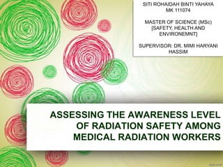 SITI ROHAIDAH BINTI YAHAYA
                         MK 111074

                 MASTER OF SCIENCE (MSc)
                   [SAFETY, HEALTH AND
                      ENVIRONEMNT]

               SUPERVISOR: DR. MIMI HARYANI
                        HASSIM




ASSESSING THE AWARENESS LEVEL
    OF RADIATION SAFETY AMONG
    MEDICAL RADIATION WORKERS
 