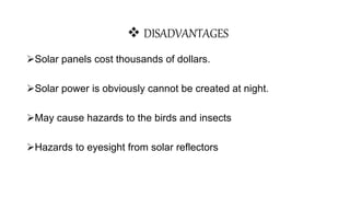 Solar panels cost thousands of dollars.
Solar power is obviously cannot be created at night.
May cause hazards to the birds and insects
Hazards to eyesight from solar reflectors
 DISADVANTAGES
 