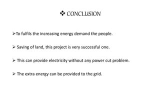 CONCLUSION
To fulfils the increasing energy demand the people.
 Saving of land, this project is very successful one.
 This can provide electricity without any power cut problem.
 The extra energy can be provided to the grid.
 