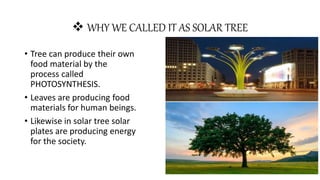  WHY WE CALLED IT AS SOLAR TREE
• Tree can produce their own
food material by the
process called
PHOTOSYNTHESIS.
• Leaves are producing food
materials for human beings.
• Likewise in solar tree solar
plates are producing energy
for the society.
 