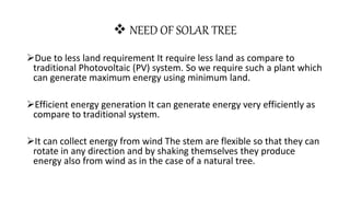  NEED OF SOLAR TREE
Due to less land requirement It require less land as compare to
traditional Photovoltaic (PV) system. So we require such a plant which
can generate maximum energy using minimum land.
Efficient energy generation It can generate energy very efficiently as
compare to traditional system.
It can collect energy from wind The stem are flexible so that they can
rotate in any direction and by shaking themselves they produce
energy also from wind as in the case of a natural tree.
 