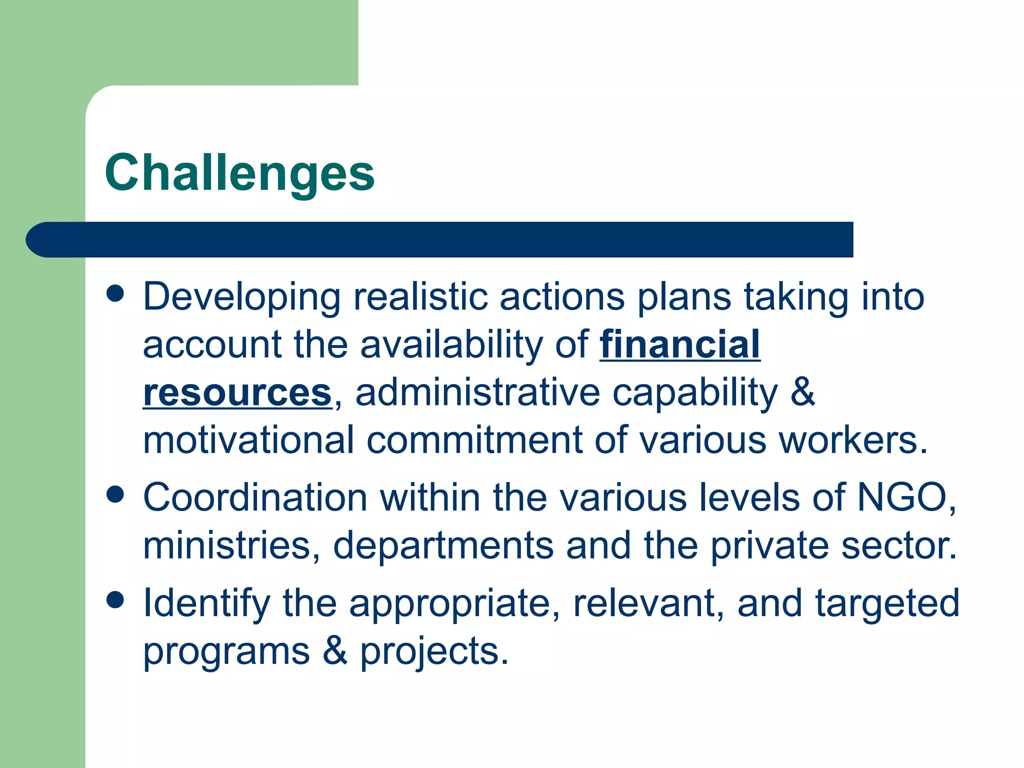 Challenges  Developing realistic actions plans taking into account the availability of  financial resources , administrative capability & motivational commitment of various workers. Coordination within the various levels of NGO, ministries, departments and the private sector. Identify the appropriate, relevant, and targeted programs & projects. 