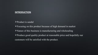 INTRODUCTION
Product is sandal
Focusing on this product because of high demand in market
Nature of this business is manufacturing and wholesaling
Produce good quality product at reasonable price and hopefully our
customers will be satisfied with the product.
 
