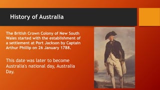 History of Australia
The British Crown Colony of New South
Wales started with the establishment of
a settlement at Port Jackson by Captain
Arthur Phillip on 26 January 1788.
This date was later to become
Australia's national day, Australia
Day.
 