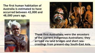 History of Australia
• The first human habitation of Australia is estimated to
have occurred between 42,000 and 48,000 years ago.
• These first Australians were the ancestors of the current
Indigenous Australians; they arrived via land bridges and
short sea-crossings from present-day South-East Asia.
The first human habitation of
Australia is estimated to have
occurred between 42,000 and
48,000 years ago.
These first Australians were the ancestors
of the current Indigenous Australians; they
arrived via land bridges and short sea-
crossings from present-day South-East Asia.
 