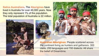 Australian Aborigines: People scattered across
the continent living as hunters and gatherers. 300
clans, 250 languages and 700 dialects. All share
the belief of Dreamtime.
Native Australians. The Aborigines have
lived in Australia for over 40,000 years. Now
they only represent 1% of the population.
The total population of Australia is 22 million.
 