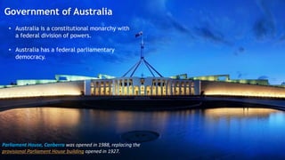 Government of Australia
Government of Australia
Parliament House, Canberra was opened in 1988, replacing the
provisional Parliament House building opened in 1927.
• Australia is a constitutional monarchy with
a federal division of powers.
• Australia has a federal parliamentary
democracy.
 