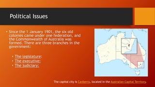 Political Issues
• Since the 1 January 1901, the six old
colonies came under one federation, and
the Commonwealth of Australia was
formed. There are three branches in the
government:
• The legislature:
• The executive:
• The judiciary:
The capital city is Canberra, located in the Australian Capital Territory.
 