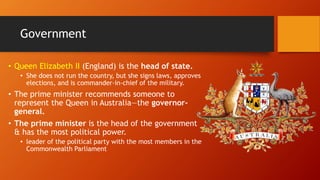 Government
• Queen Elizabeth II (England) is the head of state.
• She does not run the country, but she signs laws, approves
elections, and is commander-in-chief of the military.
• The prime minister recommends someone to
represent the Queen in Australia—the governor-
general.
• The prime minister is the head of the government
& has the most political power.
• leader of the political party with the most members in the
Commonwealth Parliament
 