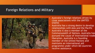 Foreign Relations and Military
• Australia‘s foreign relations driven by
close associations with the UNITED –
STATES
• Australia has a strong desire to develop
relationships with Asia and the Pacific
• Australia is also a member of the
Commonwealth of Nations. Australia has
pursued the cause of international trade
liberation. Australia is a founding
member of the United Nations and
maintains an international aid
programme under which 60 countries
receive assistance.
 