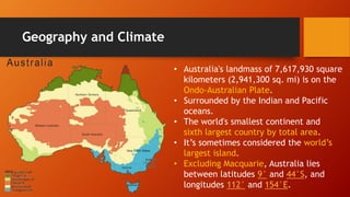 Geography and Climate
• Australia's landmass of 7,617,930 square
kilometers (2,941,300 sq. mi) is on the
Ondo-Australian Plate.
• Surrounded by the Indian and Pacific
oceans.
• The world's smallest continent and
sixth largest country by total area.
• It’s sometimes considered the world’s
largest island.
• Excluding Macquarie, Australia lies
between latitudes 9° and 44°S, and
longitudes 112° and 154°E.
 