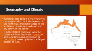 Geography and Climate
• Australia’s size gives it a wide variety of
landscapes, with tropical rainforests in
the north-east, mountain ranges in the
south-east, south-west and east, and
dry desert in the centre.
• It is the flattest continent, with the
oldest and least fertile soils; desert or
semi-arid land commonly known as
the outback makes up by far the largest
portion of land.
 