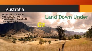 Australia
Population- 23,110,916
Area- 7,692,024 km2
Prime Minister – Kevin Rudd
Language- English
 