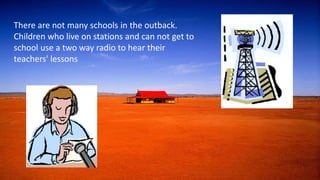 There are not many schools in the outback.
Children who live on stations and can not get to
school use a two way radio to hear their
teachers' lessons
 