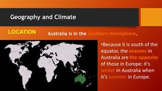 Geography and Climate
Australia is in the Southern Hemisphere.
•Because it is south of the
equator, the seasons in
Australia are the opposite
of those in Europe: it’s
winter in Australia when
it’s summer in Europe.
LOCATION
 