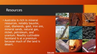 Resources
• Australia is rich in mineral
resources, notably bauxite,
coal, diamonds, gold, iron ore,
mineral sands, natural gas,
nickel, petroleum, and
uranium. Readily cultivable
farmland is at a premium
because much of the land is
desert.
Iron ore
 