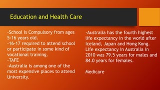 Education and Health Care
-School is Compulsory from ages
5-16 years old.
-16-17 required to attend school
or participate in some kind of
vocational training.
-TAFE
-Australia is among one of the
most expensive places to attend
University.
-Australia has the fourth highest
life expectancy in the world after
Iceland, Japan and Hong Kong.
Life expectancy in Australia in
2010 was 79.5 years for males and
84.0 years for females.
Medicare
 