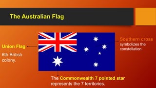The Australian Flag
Union Flag
6th British
colony.
Southern cross
symbolizes the
constellation.
The Commonwealth 7 pointed star
represents the 7 territories.
 