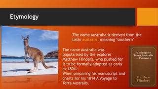 Etymology
The name Australia is derived from the
Latin australis, meaning "southern"
The name Australia was
popularised by the explorer
Matthew Flinders, who pushed for
it to be formally adopted as early
as 1804.
When preparing his manuscript and
charts for his 1814 A Voyage to
Terra Australis.
 