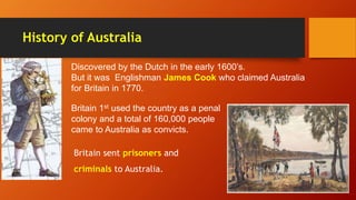 History of Australia
Discovered by the Dutch in the early 1600’s.
But it was Englishman James Cook who claimed Australia
for Britain in 1770.
Britain 1st used the country as a penal
colony and a total of 160,000 people
came to Australia as convicts.
Britain sent prisoners and
criminals to Australia.
 