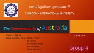 The Commonwealth of Australia
Lecturer: Kob Isa
Group Member’s Name: Ekchan ProsPov
Ea Vatana
Heang Chan Borey
Ean Socheata
ChaoChan Thavy
សកលវ ិទ្យាល័យកម្ព ុជាអន្តរជាតិ
CAMBODIAN INTERNATIONAL UNIVERSITY
25 June 2014
 