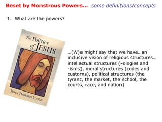Beset by Monstrous Powers…  some definitions/concepts 1.  What are the powers? … (W)e might say that we have…an inclusive vision of religious structures…intellectual structures (-ologies and -isms), moral structures (codes and customs), political structures (the tyrant, the market, the school, the courts, race, and nation) 
