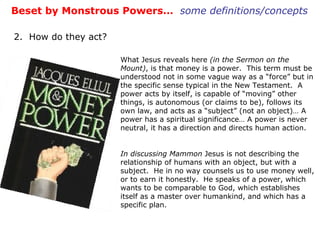 Beset by Monstrous Powers…  some definitions/concepts 2.  How do they act? What Jesus reveals here  (in the Sermon on the Mount) , is that money is a power.  This term must be understood not in some vague way as a “force” but in the specific sense typical in the New Testament.  A power acts by itself, is capable of “moving” other things, is autonomous (or claims to be), follows its own law, and acts as a “subject” (not an object)… A power has a spiritual significance… A power is never neutral, it has a direction and directs human action. In discussing Mammon  Jesus is not describing the relationship of humans with an object, but with a subject.  He in no way counsels us to use money well, or to earn it honestly.  He speaks of a power, which wants to be comparable to God, which establishes itself as a master over humankind, and which has a specific plan. 