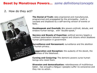The Denial of Truth:  data engineered and manufactured, programmed and propagated by the principality.. truth is usurped and displaced by a self-serving version of events or facts… Doublespeak and Overtalk: t he powers enthrall, delude, and enslave human beings… with "double-speak,“ Secrecy and Boasts of Expertise:  political secrecy begets a ruthless paternalism between regime and citizens which disallows human participation in government Surveillance and Harassment:  surveillance and the abolition of human privacy… Exaggeration and Deception:  the audacity of the deceit, the grossness of the falsehood… Cursing and Conjuring:  The demonic powers curse human beings who resist them.  Diversion and demoralization:  relentlessness of multifarious babel… has wrought a fatigue—(people) suffer no conscience and they risk no action… Beset by Monstrous Powers…  some definitions/concepts 2.  How do they act? 