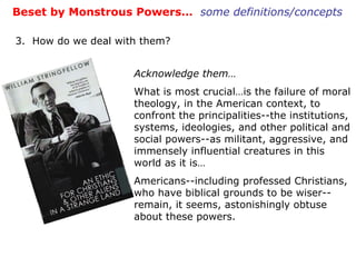 Beset by Monstrous Powers…  some definitions/concepts 3.  How do we deal with them? Acknowledge them… What is most crucial…is the failure of moral theology, in the American context, to confront the principalities--the institutions, systems, ideologies, and other political and social powers--as militant, aggressive, and immensely influential creatures in this world as it is… Americans--including professed Christians, who have biblical grounds to be wiser--remain, it seems, astonishingly obtuse about these powers. 