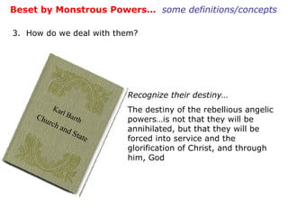 Beset by Monstrous Powers…  some definitions/concepts 3.  How do we deal with them? Recognize their destiny… The destiny of the rebellious angelic powers…is not that they will be annihilated, but that they will be forced into service and the glorification of Christ, and through him, God Karl Barth   Church and State 