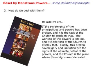 Be who we are… (T)he sovereignty of the principalities and powers has been broken, and it is the task of the Church to proclaim that.  The working of the powers is limited, and it is the task of the Church to display that.  Finally, this broken sovereignty and limitation are the signs of the ultimate defeat of the powers, and the Church is the place where those signs are celebrated… Beset by Monstrous Powers…  some definitions/concepts 3.  How do we deal with them? 