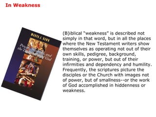 In Weakness (B)iblical “weakness” is described not simply in that word, but in all the places where the New Testament writers show themselves as operating not out of their own skills, pedigree, background, training, or power, but out of their infirmities and dependency and humility.  Frequently, the scriptures picture the disciples or the Church with images not of power, but of smallness--or the work of God accomplished in hiddenness or weakness. 