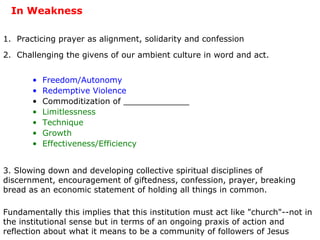 In Weakness 1.  Practicing prayer as alignment, solidarity and confession 2.  Challenging the givens of our ambient culture in word and act. 3. Slowing down and developing collective spiritual disciplines of discernment, encouragement of giftedness, confession, prayer, breaking bread as an economic statement of holding all things in common. Fundamentally this implies that this institution must act like "church"--not in the institutional sense but in terms of an ongoing praxis of action and reflection about what it means to be a community of followers of Jesus Freedom/Autonomy Redemptive Violence Commoditization of _____________ Limitlessness Technique Growth   Effectiveness/Efficiency 